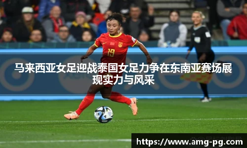 马来西亚女足迎战泰国女足力争在东南亚赛场展现实力与风采