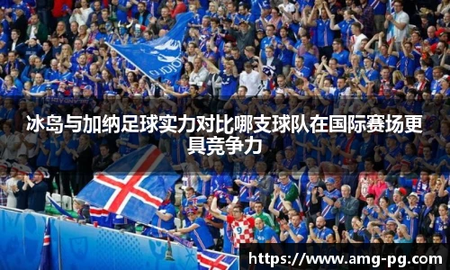 冰岛与加纳足球实力对比哪支球队在国际赛场更具竞争力