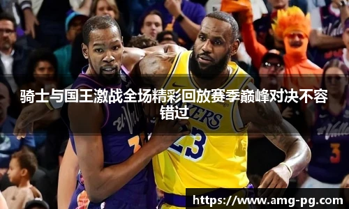 骑士与国王激战全场精彩回放赛季巅峰对决不容错过