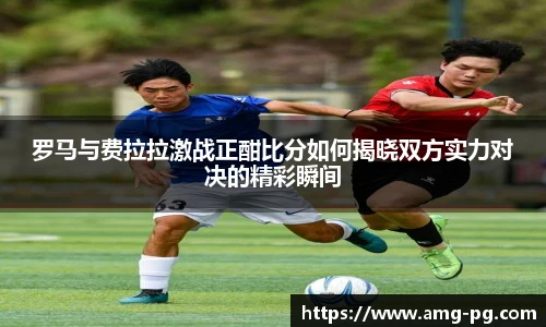 罗马与费拉拉激战正酣比分如何揭晓双方实力对决的精彩瞬间